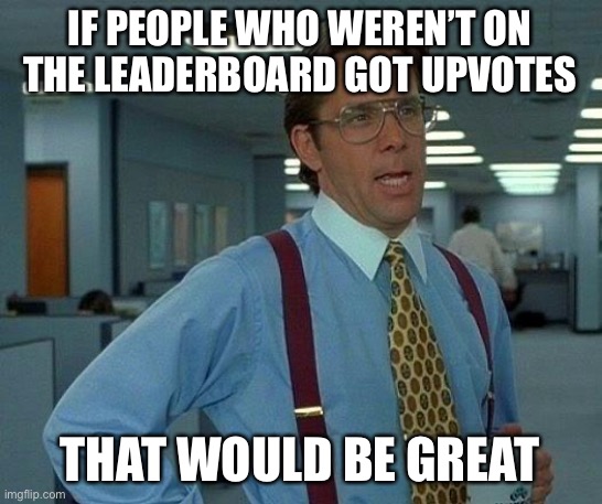 It really would | IF PEOPLE WHO WEREN’T ON THE LEADERBOARD GOT UPVOTES; THAT WOULD BE GREAT | image tagged in memes,that would be great | made w/ Imgflip meme maker