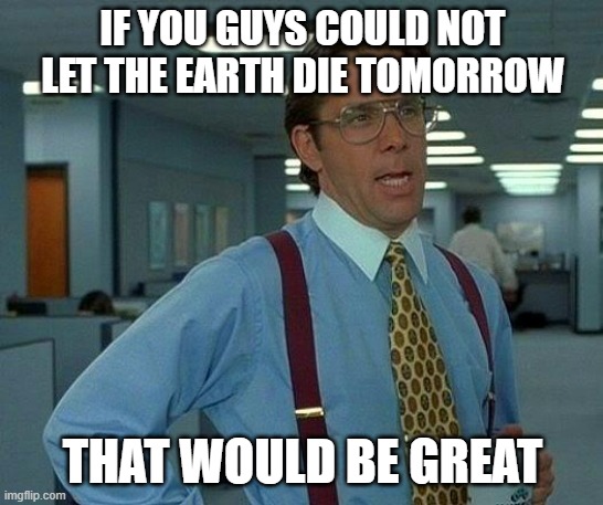 Not a bad idea to have a little caution | IF YOU GUYS COULD NOT LET THE EARTH DIE TOMORROW; THAT WOULD BE GREAT | image tagged in memes,that would be great | made w/ Imgflip meme maker