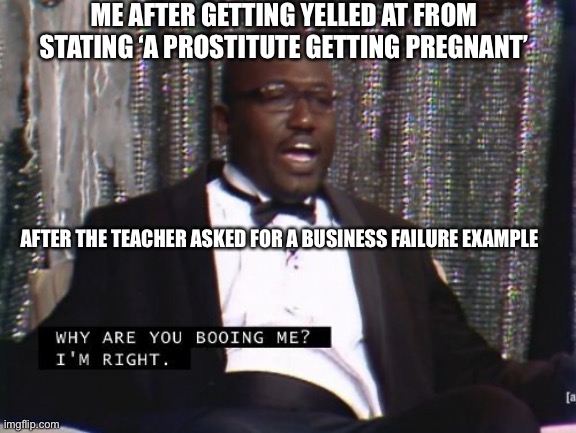 Comedy | ME AFTER GETTING YELLED AT FROM STATING ‘A PROSTITUTE GETTING PREGNANT’; AFTER THE TEACHER ASKED FOR A BUSINESS FAILURE EXAMPLE | image tagged in why are you booing me i'm right | made w/ Imgflip meme maker