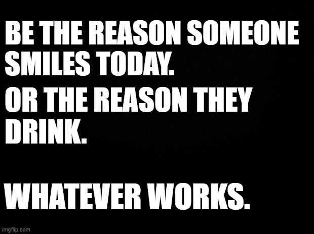 Black background | BE THE REASON SOMEONE 
SMILES TODAY. OR THE REASON THEY 
DRINK. WHATEVER WORKS. | image tagged in black background | made w/ Imgflip meme maker