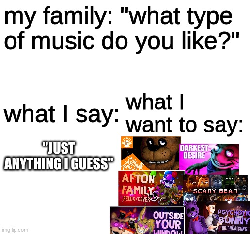 Blank White Template | my family: "what type of music do you like?"; what I say:; what I want to say:; "JUST ANYTHING I GUESS" | image tagged in blank white template,fnaf,five nights at freddys,five nights at freddy's | made w/ Imgflip meme maker