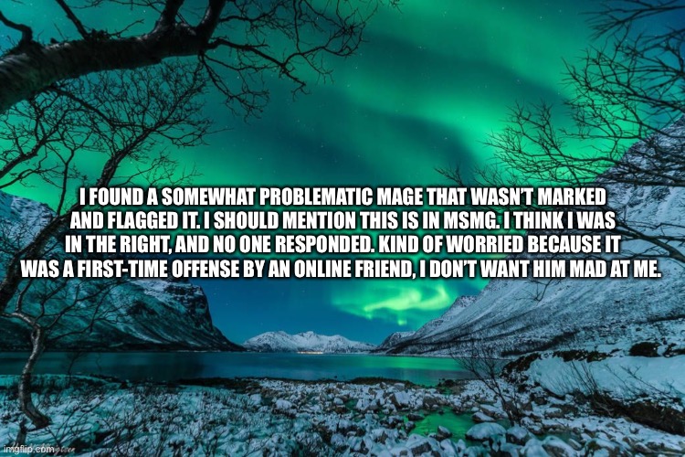 Northern Lights Announcement | I FOUND A SOMEWHAT PROBLEMATIC MAGE THAT WASN’T MARKED AND FLAGGED IT. I SHOULD MENTION THIS IS IN MSMG. I THINK I WAS IN THE RIGHT, AND NO ONE RESPONDED. KIND OF WORRIED BECAUSE IT WAS A FIRST-TIME OFFENSE BY AN ONLINE FRIEND, I DON’T WANT HIM MAD AT ME. | image tagged in northern lights announcement | made w/ Imgflip meme maker