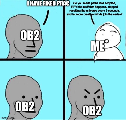 Someone else should take over prac cause ob2 cant do it | I HAVE FIXED PRAC; So you made paths less scripted, RP’d the stuff that happens, stopped resetting the universe every 5 seconds, and let more creative minds join the series? OB2; ME; OB2; OB2 | image tagged in npc meme | made w/ Imgflip meme maker
