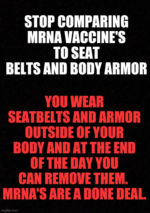 Blank  | STOP COMPARING MRNA VACCINE'S TO SEAT BELTS AND BODY ARMOR; YOU WEAR SEATBELTS AND ARMOR OUTSIDE OF YOUR BODY AND AT THE END OF THE DAY YOU CAN REMOVE THEM. 
MRNA'S ARE A DONE DEAL. | image tagged in blank | made w/ Imgflip meme maker