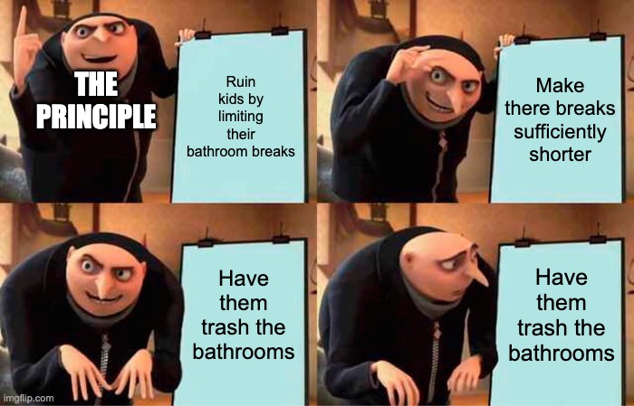 Gru's Plan | THE PRINCIPLE; Ruin kids by limiting their bathroom breaks; Make there breaks sufficiently shorter; Have them trash the bathrooms; Have them trash the bathrooms | image tagged in memes,gru's plan | made w/ Imgflip meme maker