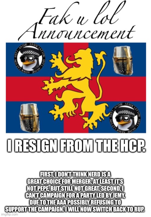 bye for now |  I RESIGN FROM THE HCP. FIRST, I DON’T THINK NERD IS A GREAT CHOICE FOR MERGER. AT LEAST IT’S NOT PEPE, BUT STILL NOT GREAT. SECOND, I CAN’T CAMPAIGN FOR A PARTY LED BY JEMY, DUE TO THE AAA POSSIBLY REFUSING TO SUPPORT THE CAMPAIGN. I WILL NOW SWITCH BACK TO RUP. | image tagged in fak_u_lol announcement template | made w/ Imgflip meme maker