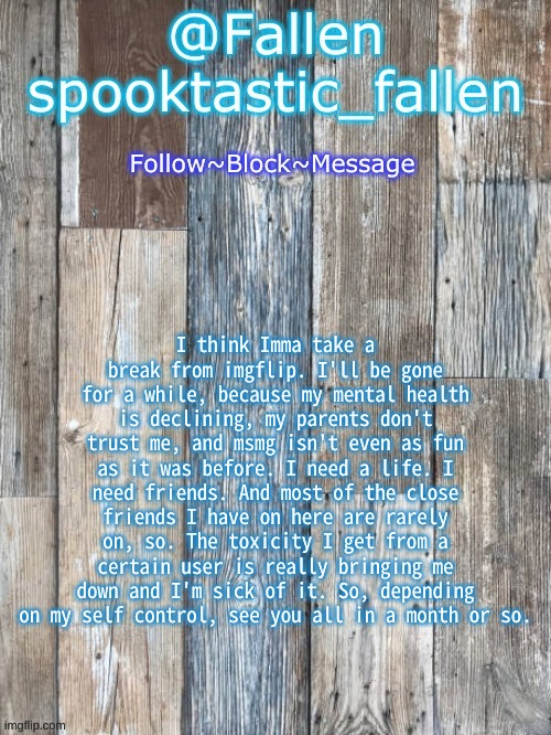 Baiii | I think Imma take a break from imgflip. I'll be gone for a while, because my mental health is declining, my parents don't trust me, and msmg isn't even as fun as it was before. I need a life. I need friends. And most of the close friends I have on here are rarely on, so. The toxicity I get from a certain user is really bringing me down and I'm sick of it. So, depending on my self control, see you all in a month or so. | image tagged in b o r d | made w/ Imgflip meme maker