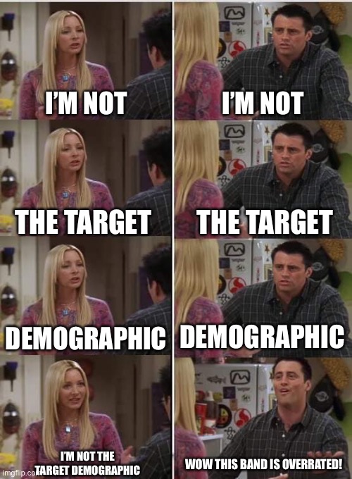 Phoebe Joey | I’M NOT; I’M NOT; THE TARGET; THE TARGET; DEMOGRAPHIC; DEMOGRAPHIC; I’M NOT THE
TARGET DEMOGRAPHIC; WOW THIS BAND IS OVERRATED! | image tagged in phoebe joey | made w/ Imgflip meme maker