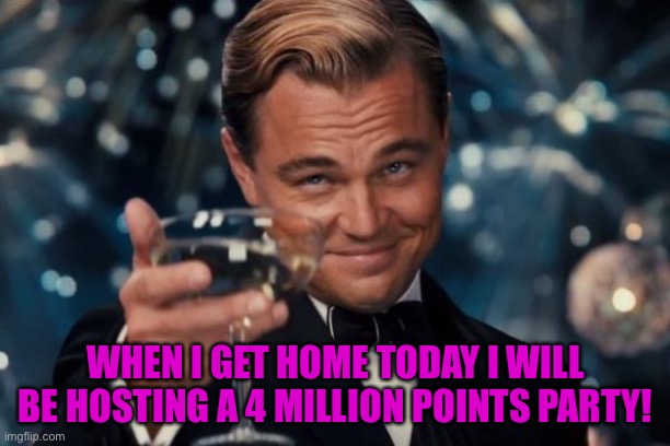 I have not selected a time yet, sometime when I get home | WHEN I GET HOME TODAY I WILL BE HOSTING A 4 MILLION POINTS PARTY! | image tagged in memes,leonardo dicaprio cheers | made w/ Imgflip meme maker