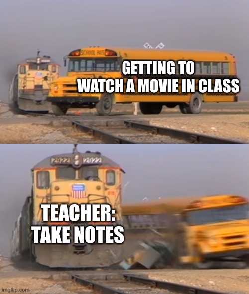 A train hitting a school bus |  GETTING TO WATCH A MOVIE IN CLASS; TEACHER: TAKE NOTES | image tagged in a train hitting a school bus | made w/ Imgflip meme maker