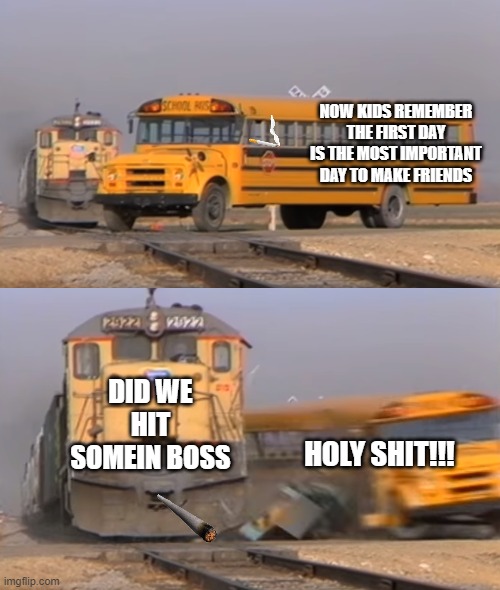 first day | NOW KIDS REMEMBER THE FIRST DAY IS THE MOST IMPORTANT DAY TO MAKE FRIENDS; DID WE HIT SOMEIN BOSS; HOLY SHIT!!! | image tagged in a train hitting a school bus | made w/ Imgflip meme maker