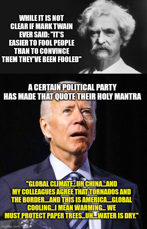 1 great quote plus 1 great disaster of a president equals 1 good meme! | WHILE IT IS NOT CLEAR IF MARK TWAIN EVER SAID: "IT'S EASIER TO FOOL PEOPLE THAN TO CONVINCE THEM THEY'VE BEEN FOOLED"; A CERTAIN POLITICAL PARTY HAS MADE THAT QUOTE THEIR HOLY MANTRA; "GLOBAL CLIMATE...UH CHINA...AND MY COLLEAGUES AGREE THAT TORNADOS AND THE BORDER....AND THIS IS AMERICA....GLOBAL COOLING...I MEAN WARMING... WE MUST PROTECT PAPER TREES...UH....WATER IS DRY." | image tagged in mark twain,joe biden,task failed successfully | made w/ Imgflip meme maker
