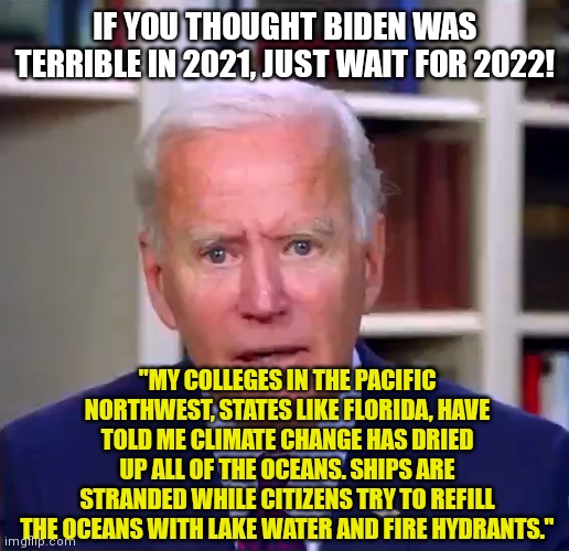 Can't wait to hear the LIES President Dementia has in store for us next year! | IF YOU THOUGHT BIDEN WAS TERRIBLE IN 2021, JUST WAIT FOR 2022! "MY COLLEGES IN THE PACIFIC NORTHWEST, STATES LIKE FLORIDA, HAVE TOLD ME CLIMATE CHANGE HAS DRIED UP ALL OF THE OCEANS. SHIPS ARE STRANDED WHILE CITIZENS TRY TO REFILL THE OCEANS WITH LAKE WATER AND FIRE HYDRANTS." | image tagged in slow joe biden dementia face,climate change,media lies,democratic party,failure | made w/ Imgflip meme maker