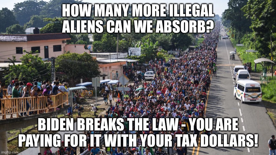 How many more illegal aliens can we absorb? | HOW MANY MORE ILLEGAL ALIENS CAN WE ABSORB? BIDEN BREAKS THE LAW - YOU ARE PAYING FOR IT WITH YOUR TAX DOLLARS! | image tagged in political meme,illegal immigration,biden breaking immigration laws,taxpayers pa8ng for illegal immigrants | made w/ Imgflip meme maker