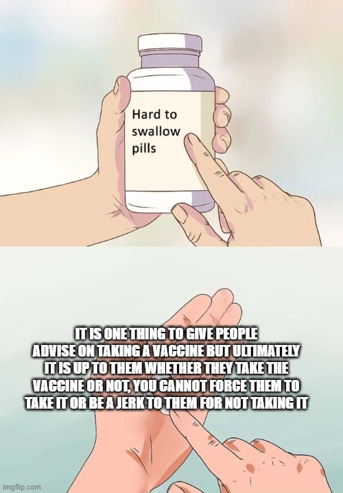Regardless whether you are pro-vax or anti-vax, it is still a person's choice to take the vaccine or not | IT IS ONE THING TO GIVE PEOPLE ADVISE ON TAKING A VACCINE BUT ULTIMATELY IT IS UP TO THEM WHETHER THEY TAKE THE VACCINE OR NOT, YOU CANNOT FORCE THEM TO TAKE IT OR BE A JERK TO THEM FOR NOT TAKING IT | image tagged in memes,hard to swallow pills,vaccines | made w/ Imgflip meme maker