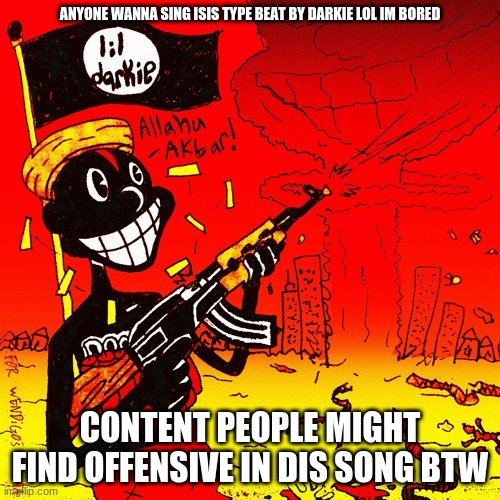 I'm bored, I'll start it off | ANYONE WANNA SING ISIS TYPE BEAT BY DARKIE LOL IM BORED; CONTENT PEOPLE MIGHT FIND OFFENSIVE IN DIS SONG BTW | made w/ Imgflip meme maker