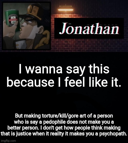 I wanna say this because I feel like it. But making torture/kill/gore art of a person who is say a pedophile does not make you a better person. I don't get how people think making that is justice when it reality it makes you a psychopath. | image tagged in jonathan | made w/ Imgflip meme maker