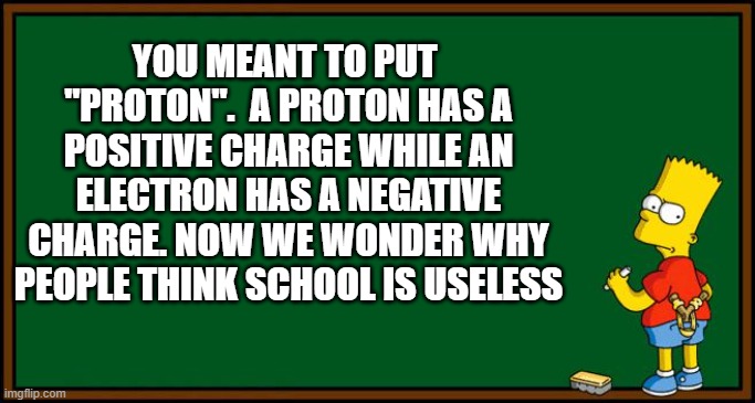 Bart Simpson - chalkboard | YOU MEANT TO PUT  "PROTON".  A PROTON HAS A POSITIVE CHARGE WHILE AN ELECTRON HAS A NEGATIVE CHARGE. NOW WE WONDER WHY PEOPLE THINK SCHOOL I | image tagged in bart simpson - chalkboard | made w/ Imgflip meme maker