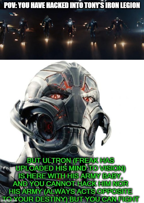 rp, you have hacked into Tony's shit, but ultron is against your destiny, you have to defeat him | POV: YOU HAVE HACKED INTO TONY'S IRON LEGION; BUT ULTRON (FREAK HAS UPLOADED HIS MIND TO VISION) IS HERE WITH HIS ARMY BABY, AND YOU CANNOT HACK HIM NOR HIS ARMY (ALWAYS ACTS OPPOSITE TO YOUR DESTINY) BUT YOU CAN FIGHT | image tagged in roleplaying,marvel | made w/ Imgflip meme maker