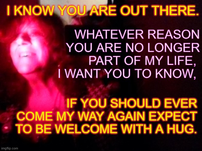 I know your out there | I KNOW YOU ARE OUT THERE. WHATEVER REASON YOU ARE NO LONGER PART OF MY LIFE, 
I WANT YOU TO KNOW, IF YOU SHOULD EVER COME MY WAY AGAIN EXPECT TO BE WELCOME WITH A HUG. | image tagged in transred | made w/ Imgflip meme maker