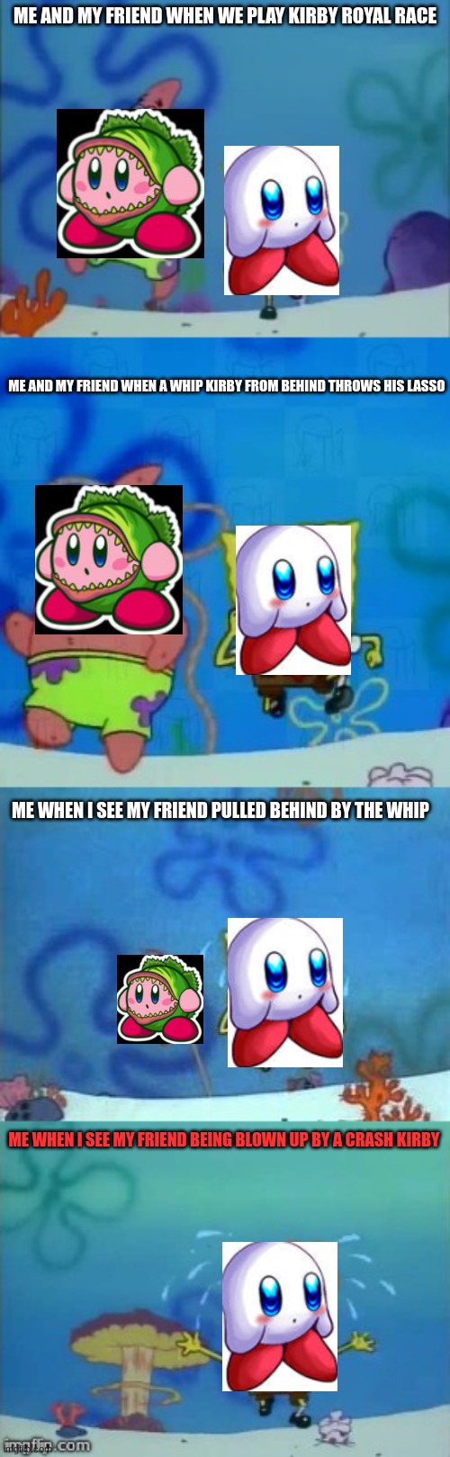 Hazards of being in the lead | ME AND MY FRIEND WHEN WE PLAY KIRBY ROYAL RACE; ME AND MY FRIEND WHEN A WHIP KIRBY FROM BEHIND THROWS HIS LASSO; ME WHEN I SEE MY FRIEND PULLED BEHIND BY THE WHIP; ME WHEN I SEE MY FRIEND BEING BLOWN UP BY A CRASH KIRBY | image tagged in spongebob and patrick running | made w/ Imgflip meme maker