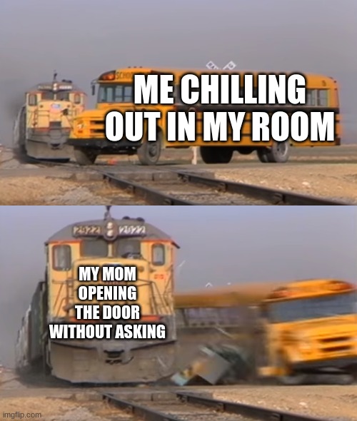 train go brrrr | ME CHILLING OUT IN MY ROOM; MY MOM OPENING THE DOOR WITHOUT ASKING | image tagged in a train hitting a school bus | made w/ Imgflip meme maker