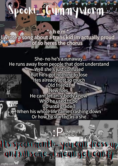 I totally didnt use the number three just because it rhymed- | *a h e m *

I wrote a song about a trans kid im actually proud of so heres the chorus; She- no he's a runaway 
He runs away from people that dont understand
Well she's just confused
But he's got nothing to lose
Hes already lost so much
Old friends
New foes 
He cant let an-y-body know 
Who he used to be 
Up until grade 3
When his whole life came crashing down
Or how he started as a she; :P | image tagged in gummyworms spooki temp | made w/ Imgflip meme maker