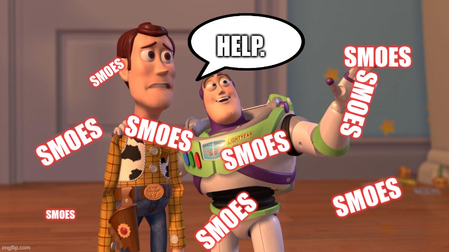 Woody and Buzz Lightyear Everywhere Widescreen | HELP. SMOES; SMOES; SMOES; SMOES; SMOES; SMOES; SMOES; SMOES; SMOES | image tagged in woody and buzz lightyear everywhere widescreen | made w/ Imgflip meme maker