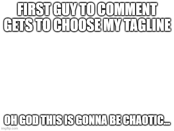 ... | FIRST GUY TO COMMENT GETS TO CHOOSE MY TAGLINE; OH GOD THIS IS GONNA BE CHAOTIC... | image tagged in blank white template | made w/ Imgflip meme maker