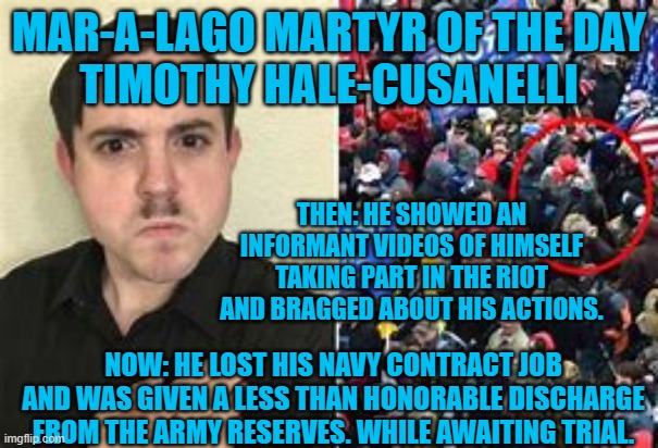 Guess who is a Hitler worshipping Anti-Semite? | MAR-A-LAGO MARTYR OF THE DAY
TIMOTHY HALE-CUSANELLI; THEN: HE SHOWED AN INFORMANT VIDEOS OF HIMSELF TAKING PART IN THE RIOT AND BRAGGED ABOUT HIS ACTIONS. NOW: HE LOST HIS NAVY CONTRACT JOB AND WAS GIVEN A LESS THAN HONORABLE DISCHARGE FROM THE ARMY RESERVES. WHILE AWAITING TRIAL. | image tagged in politics | made w/ Imgflip meme maker