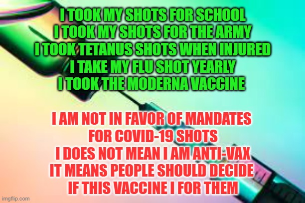 Covid Vaccine | I TOOK MY SHOTS FOR SCHOOL
I TOOK MY SHOTS FOR THE ARMY
I TOOK TETANUS SHOTS WHEN INJURED
I TAKE MY FLU SHOT YEARLY
I TOOK THE MODERNA VACCINE; I AM NOT IN FAVOR OF MANDATES 
FOR COVID-19 SHOTS
I DOES NOT MEAN I AM ANTI-VAX
IT MEANS PEOPLE SHOULD DECIDE 
IF THIS VACCINE I FOR THEM | image tagged in needles,covid-19,anti-vaxx,politics | made w/ Imgflip meme maker