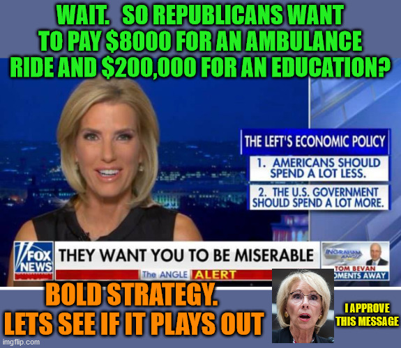 More lies from Fox News.  Surprise Surprise!!! | WAIT.   SO REPUBLICANS WANT TO PAY $8000 FOR AN AMBULANCE RIDE AND $200,000 FOR AN EDUCATION? BOLD STRATEGY.  LETS SEE IF IT PLAYS OUT; I APPROVE THIS MESSAGE | image tagged in ingraham,hannity,carlson,fox news,insurrection | made w/ Imgflip meme maker