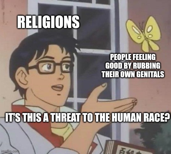 No, no it's not. | RELIGIONS; PEOPLE FEELING GOOD BY RUBBING THEIR OWN GENITALS; IT'S THIS A THREAT TO THE HUMAN RACE? | image tagged in memes,is this a pigeon,religion,sex,threat,bullshit | made w/ Imgflip meme maker