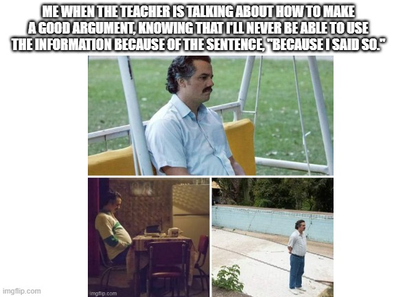 Is it just me, or is this true? | ME WHEN THE TEACHER IS TALKING ABOUT HOW TO MAKE A GOOD ARGUMENT, KNOWING THAT I'LL NEVER BE ABLE TO USE THE INFORMATION BECAUSE OF THE SENTENCE, "BECAUSE I SAID SO." | image tagged in memes,sad pablo escobar,scumbag parents | made w/ Imgflip meme maker