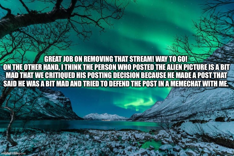 Northern Lights Announcement | GREAT JOB ON REMOVING THAT STREAM! WAY TO GO! 
ON THE OTHER HAND, I THINK THE PERSON WHO POSTED THE ALIEN PICTURE IS A BIT MAD THAT WE CRITIQUED HIS POSTING DECISION BECAUSE HE MADE A POST THAT SAID HE WAS A BIT MAD AND TRIED TO DEFEND THE POST IN A MEMECHAT WITH ME. | image tagged in northern lights announcement | made w/ Imgflip meme maker