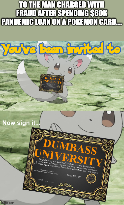 To reiterate, it was one card... singular. | TO THE MAN CHARGED WITH FRAUD AFTER SPENDING $60K PANDEMIC LOAN ON A POKEMON CARD.... | image tagged in you've been invited to dumbass university | made w/ Imgflip meme maker