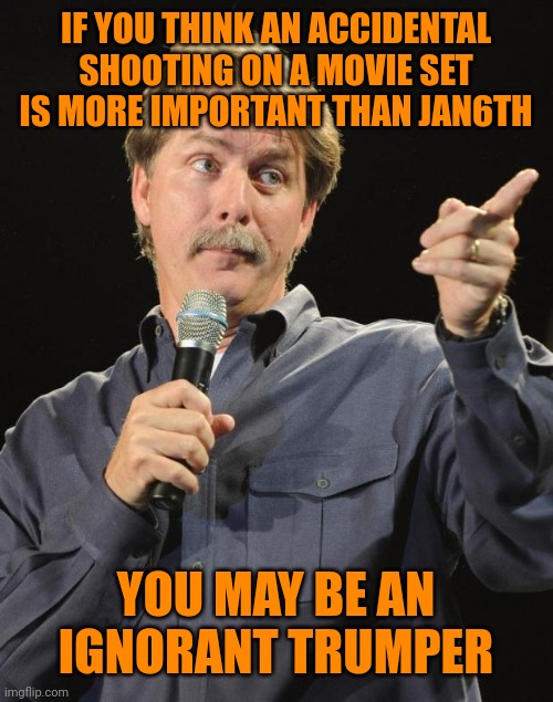 Like there are any other | IF YOU THINK AN ACCIDENTAL SHOOTING ON A MOVIE SET IS MORE IMPORTANT THAN JAN6TH; YOU MAY BE AN IGNORANT TRUMPER | image tagged in jeff foxworthy | made w/ Imgflip meme maker