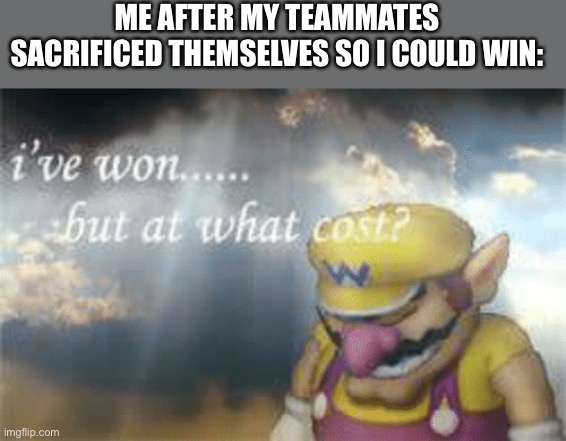 I've won but at what cost? | ME AFTER MY TEAMMATES SACRIFICED THEMSELVES SO I COULD WIN: | image tagged in i've won but at what cost | made w/ Imgflip meme maker