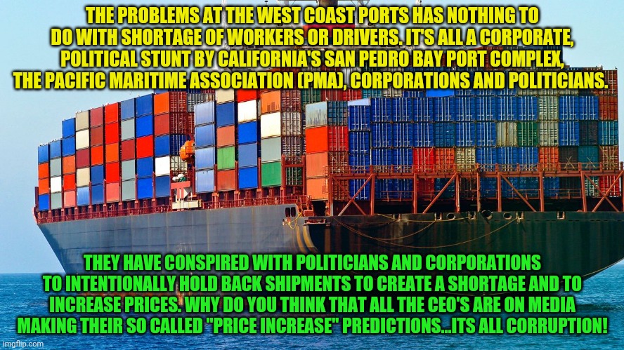 Shipping containers | THE PROBLEMS AT THE WEST COAST PORTS HAS NOTHING TO DO WITH SHORTAGE OF WORKERS OR DRIVERS. IT'S ALL A CORPORATE, POLITICAL STUNT BY CALIFORNIA'S SAN PEDRO BAY PORT COMPLEX, THE PACIFIC MARITIME ASSOCIATION (PMA), CORPORATIONS AND POLITICIANS. THEY HAVE CONSPIRED WITH POLITICIANS AND CORPORATIONS TO INTENTIONALLY HOLD BACK SHIPMENTS TO CREATE A SHORTAGE AND TO INCREASE PRICES. WHY DO YOU THINK THAT ALL THE CEO'S ARE ON MEDIA MAKING THEIR SO CALLED "PRICE INCREASE" PREDICTIONS...ITS ALL CORRUPTION! | image tagged in shipping containers | made w/ Imgflip meme maker