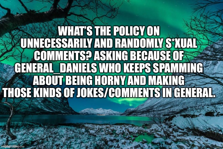 Northern Lights Announcement | WHAT’S THE POLICY ON UNNECESSARILY AND RANDOMLY S*XUAL COMMENTS? ASKING BECAUSE OF GENERAL_DANIELS WHO KEEPS SPAMMING ABOUT BEING HORNY AND MAKING THOSE KINDS OF JOKES/COMMENTS IN GENERAL. | image tagged in northern lights announcement | made w/ Imgflip meme maker