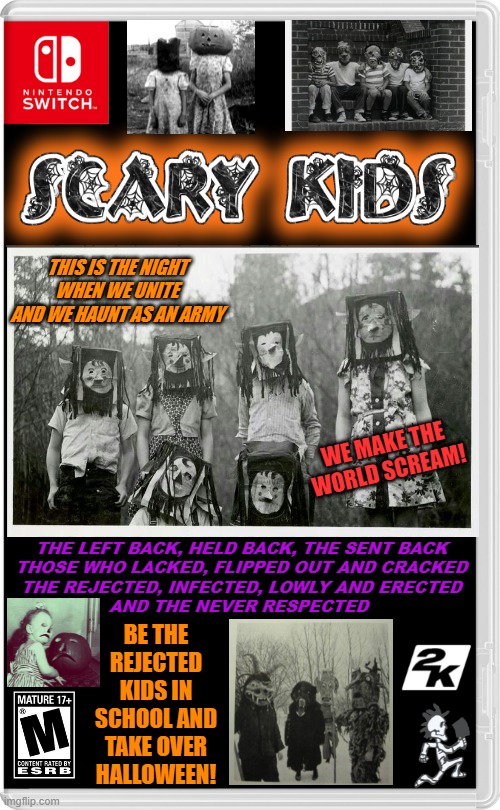 THE SCARY KIDS TIME TO SHINE | THIS IS THE NIGHT
 WHEN WE UNITE 
AND WE HAUNT AS AN ARMY; WE MAKE THE WORLD SCREAM! THE LEFT BACK, HELD BACK, THE SENT BACK
THOSE WHO LACKED, FLIPPED OUT AND CRACKED
THE REJECTED, INFECTED, LOWLY AND ERECTED
AND THE NEVER RESPECTED; BE THE REJECTED KIDS IN SCHOOL AND TAKE OVER HALLOWEEN! | image tagged in nintendo switch,icp,scary kids,spooktober,halloween,fake switch games | made w/ Imgflip meme maker