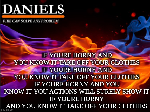daniels fire template | IF YOURE HORNY AND YOU KNOW IT TAKE OFF YOUR CLOTHES
IF YOURE HORNY AND YOU KNOW IT TAKE OFF YOUR CLOTHES
IF YOURE HORNY AND YOU KNOW IT YOU ACTIONS WILL SURELY SHOW IT
IF YOURE HORNY AND YOU KNOW IT TAKE OFF YOUR CLOTHES | image tagged in daniels fire template | made w/ Imgflip meme maker