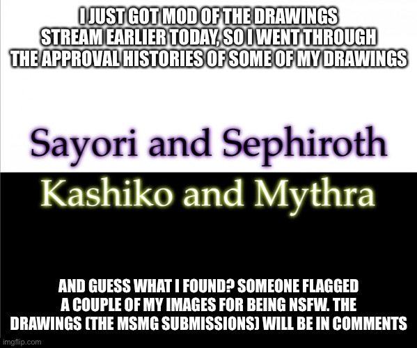 Two sides | I JUST GOT MOD OF THE DRAWINGS STREAM EARLIER TODAY, SO I WENT THROUGH THE APPROVAL HISTORIES OF SOME OF MY DRAWINGS; AND GUESS WHAT I FOUND? SOMEONE FLAGGED A COUPLE OF MY IMAGES FOR BEING NSFW. THE DRAWINGS (THE MSMG SUBMISSIONS) WILL BE IN COMMENTS | image tagged in two sides,sayori and sephiroth,kashiko murasaki and mythra | made w/ Imgflip meme maker
