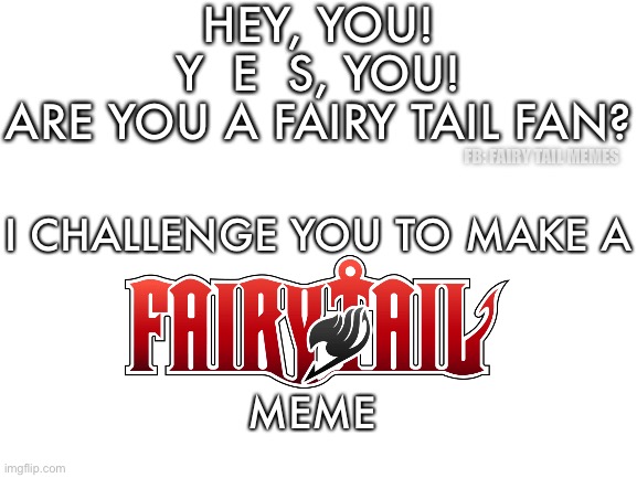 Fairy Tail Memes | HEY, YOU!
Y  E  S, YOU!
ARE YOU A FAIRY TAIL FAN? FB: FAIRY TAIL MEMES; I CHALLENGE YOU TO MAKE A
 
 
 
MEME | image tagged in blank white template,fairy tail,fairy tail meme,fairy tail guild,fairy tail joke,memes | made w/ Imgflip meme maker
