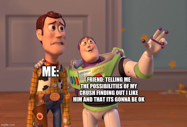 X, X Everywhere Meme | ME:; FRIEND: TELLING ME THE POSSIBILITIES OF MY CRUSH FINDING OUT I LIKE HIM AND THAT ITS GONNA BE OK | image tagged in memes,x x everywhere | made w/ Imgflip meme maker