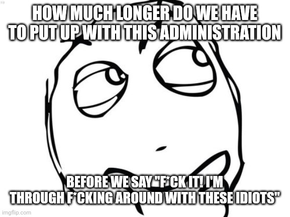 Question Rage Face Meme | HOW MUCH LONGER DO WE HAVE TO PUT UP WITH THIS ADMINISTRATION; BEFORE WE SAY "F*CK IT! I'M THROUGH F*CKING AROUND WITH THESE IDIOTS" | image tagged in memes,question rage face | made w/ Imgflip meme maker