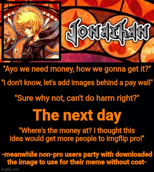 "Ayo we need money, how we gonna get it?"; "I don't know, let's add images behind a pay wall"; "Sure why not, can't do harm right?"; The next day; "Where's the money at? I thought this idea would get more people to imgflip pro!"; -meanwhile non-pro users party with downloaded the image to use for their meme without cost- | image tagged in jonathan's dive into the heart template | made w/ Imgflip meme maker