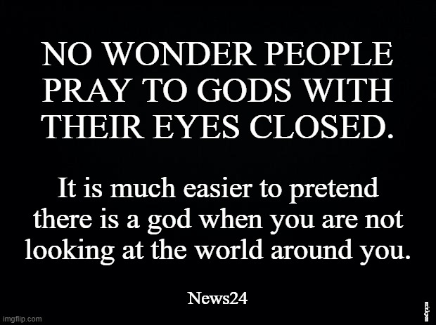 Uselessness of Prayer |  NO WONDER PEOPLE
PRAY TO GODS WITH
THEIR EYES CLOSED. It is much easier to pretend
there is a god when you are not
looking at the world around you. minkpen; News24 | image tagged in atheist,humanism,atheism,religion,god,thoughts and prayers | made w/ Imgflip meme maker