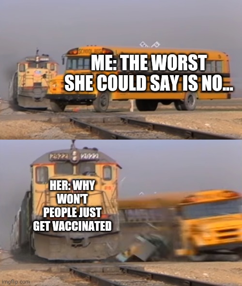 A train hitting a school bus | ME: THE WORST SHE COULD SAY IS NO... HER: WHY WON'T PEOPLE JUST GET VACCINATED | image tagged in a train hitting a school bus | made w/ Imgflip meme maker