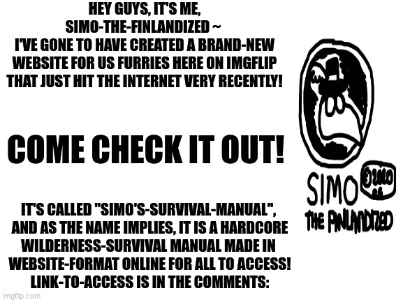 I've recently created a brand-new website for us that I think you'll find very helpful... | HEY GUYS, IT'S ME, SIMO-THE-FINLANDIZED ~ 
I'VE GONE TO HAVE CREATED A BRAND-NEW
WEBSITE FOR US FURRIES HERE ON IMGFLIP
THAT JUST HIT THE INTERNET VERY RECENTLY! COME CHECK IT OUT! IT'S CALLED "SIMO'S-SURVIVAL-MANUAL", 
AND AS THE NAME IMPLIES, IT IS A HARDCORE
WILDERNESS-SURVIVAL MANUAL MADE IN 
WEBSITE-FORMAT ONLINE FOR ALL TO ACCESS!

LINK-TO-ACCESS IS IN THE COMMENTS: | image tagged in blank white template,announcement,website,the furry fandom,survival | made w/ Imgflip meme maker